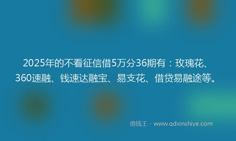 2025年的不看征信借5万分36期有：玫瑰花、360速融、钱速达融宝、易支花、借贷易融途等。