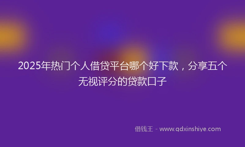 2025年热门个人借贷平台哪个好下款，分享五个无视评分的贷款口子