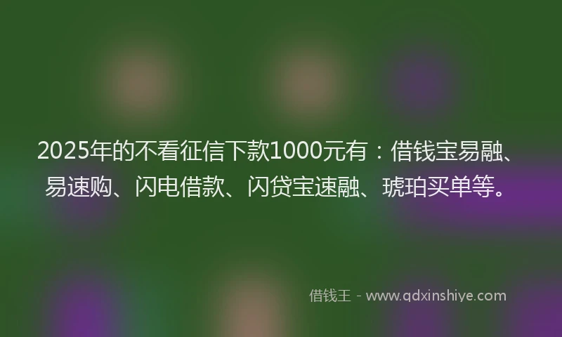 2025年的不看征信下款1000元有：借钱宝易融、易速购、闪电借款、闪贷宝速融、琥珀买单等。