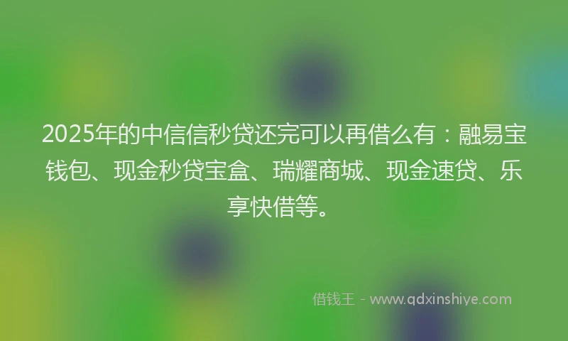 2025年的中信信秒贷还完可以再借么有：融易宝钱包、现金秒贷宝盒、瑞耀商城、现金速贷、乐享快借等。