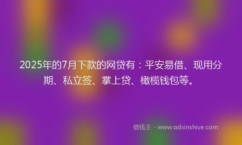 2025年的7月下款的网贷有：平安易借、现用分期、私立签、掌上贷、橄榄钱包等。