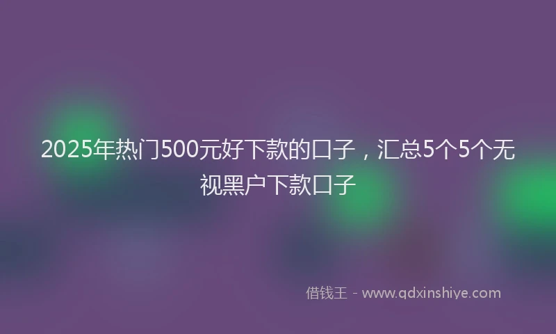 2025年热门500元好下款的口子，汇总5个5个无视黑户下款口子