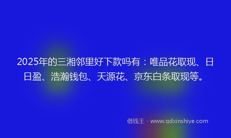 2025年的三湘邻里好下款吗有：唯品花取现、日日盈、浩瀚钱包、天源花、京东白条取现等。