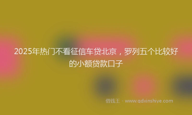 2025年热门不看征信车贷北京，罗列五个比较好的小额贷款口子
