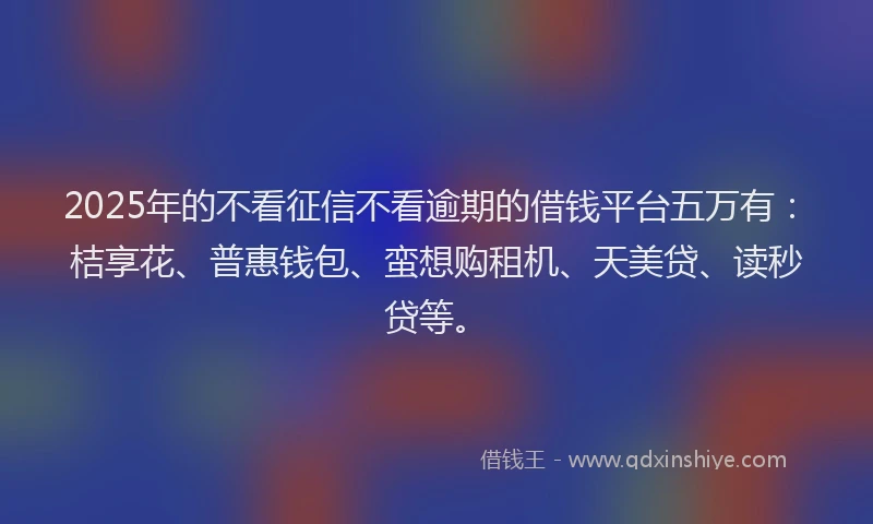 2025年的不看征信不看逾期的借钱平台五万有：桔享花、普惠钱包、蛮想购租机、天美贷、读秒贷等。