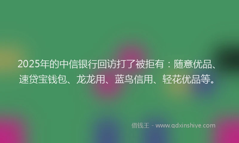2025年的中信银行回访打了被拒有：随意优品、速贷宝钱包、龙龙用、蓝鸟信用、轻花优品等。