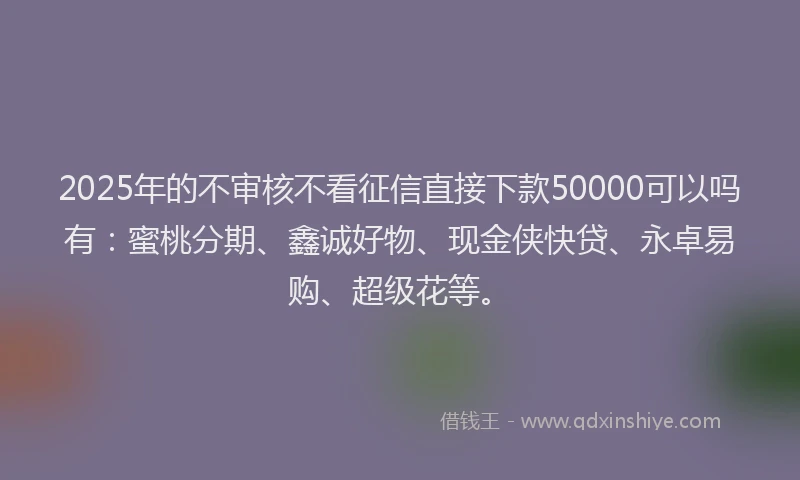 2025年的不审核不看征信直接下款50000可以吗有：蜜桃分期、鑫诚好物、现金侠快贷、永卓易购、超级花等。