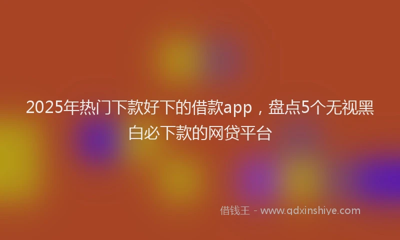2025年热门下款好下的借款app，盘点5个无视黑白必下款的网贷平台