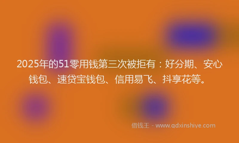 2025年的51零用钱第三次被拒有：好分期、安心钱包、速贷宝钱包、信用易飞、抖享花等。