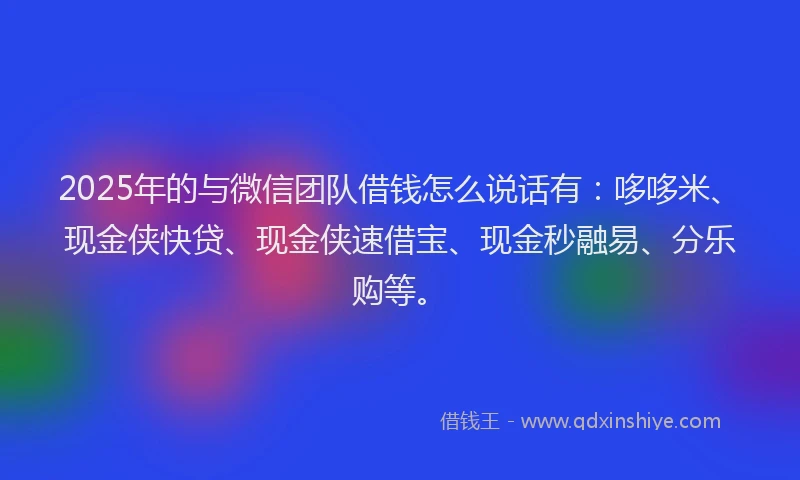 2025年的与微信团队借钱怎么说话有：哆哆米、现金侠快贷、现金侠速借宝、现金秒融易、分乐购等。