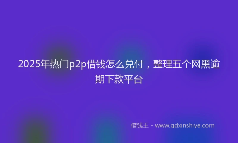 2025年热门p2p借钱怎么兑付，整理五个网黑逾期下款平台