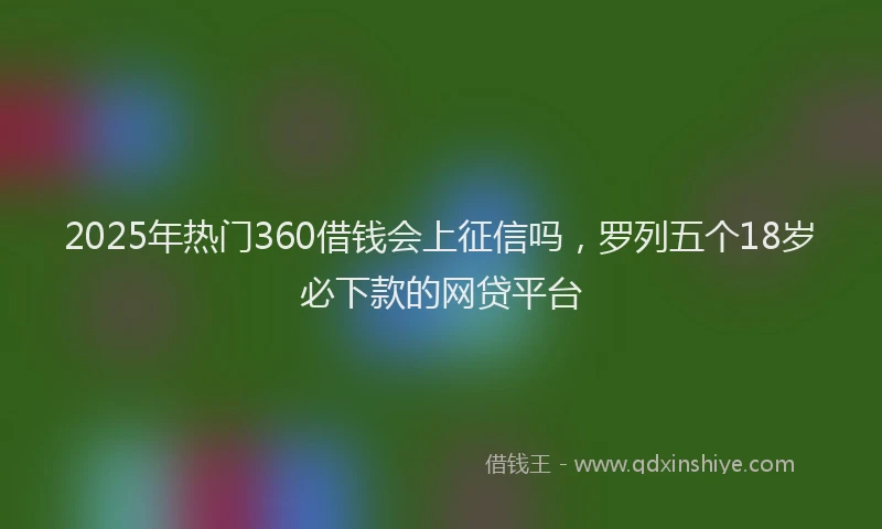 2025年热门360借钱会上征信吗，罗列五个18岁必下款的网贷平台