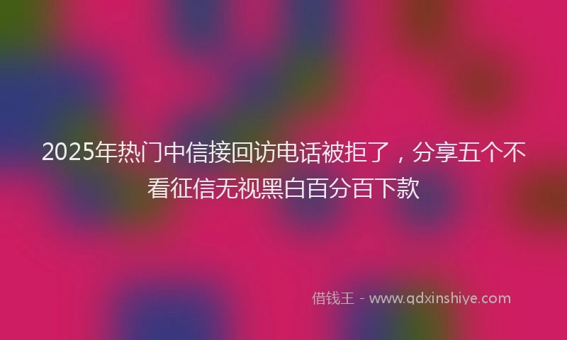 2025年热门中信接回访电话被拒了，分享五个不看征信无视黑白百分百下款
