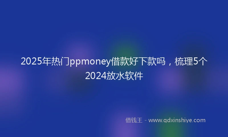 2025年热门ppmoney借款好下款吗，梳理5个2024放水软件