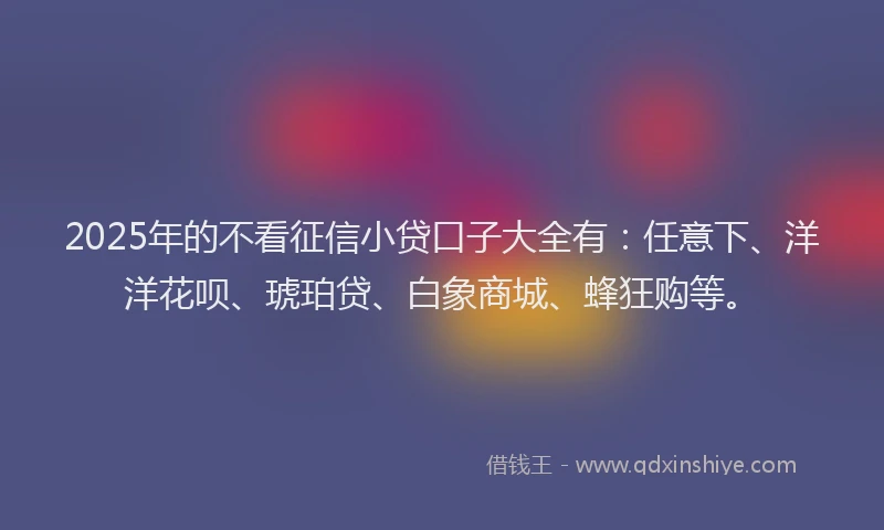 2025年的不看征信小贷口子大全有：任意下、洋洋花呗、琥珀贷、白象商城、蜂狂购等。