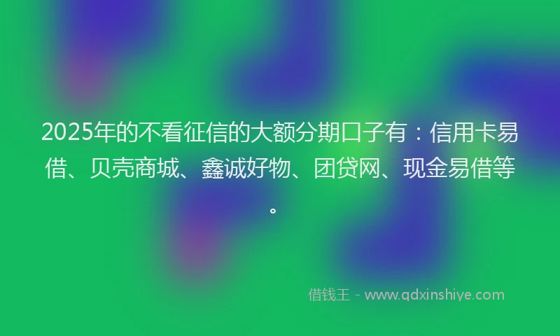 2025年的不看征信的大额分期口子有：信用卡易借、贝壳商城、鑫诚好物、团贷网、现金易借等。