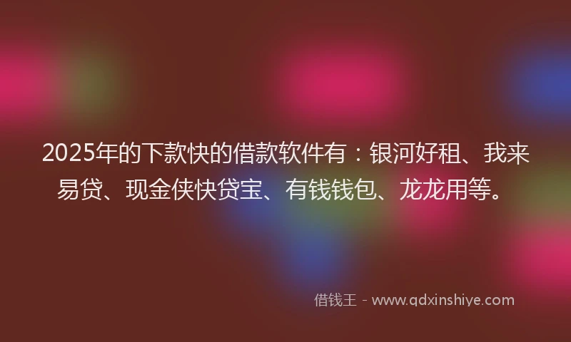 2025年的下款快的借款软件有：银河好租、我来易贷、现金侠快贷宝、有钱钱包、龙龙用等。
