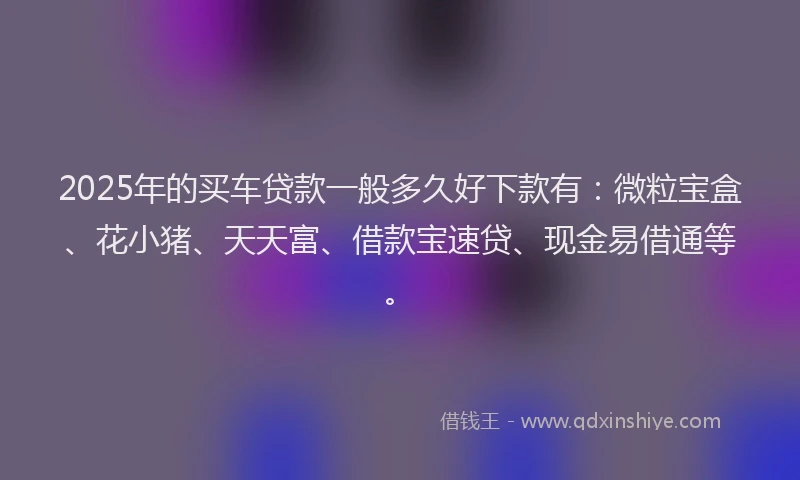 2025年的买车贷款一般多久好下款有：微粒宝盒、花小猪、天天富、借款宝速贷、现金易借通等。