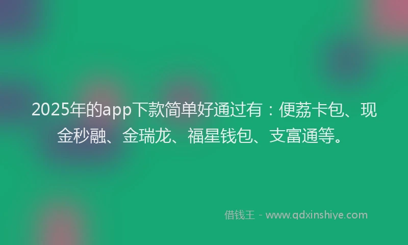 2025年的app下款简单好通过有：便荔卡包、现金秒融、金瑞龙、福星钱包、支富通等。