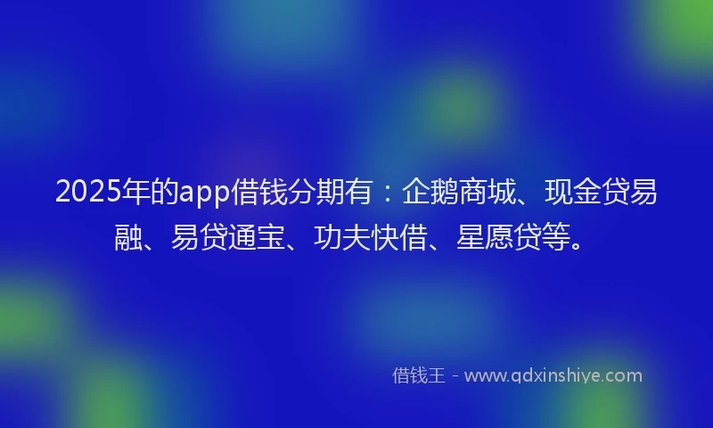 2025年的app借钱分期有：企鹅商城、现金贷易融、易贷通宝、功夫快借、星愿贷等。