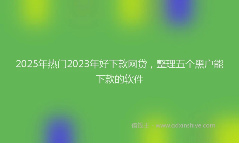 2025年热门2023年好下款网贷，整理五个黑户能下款的软件
