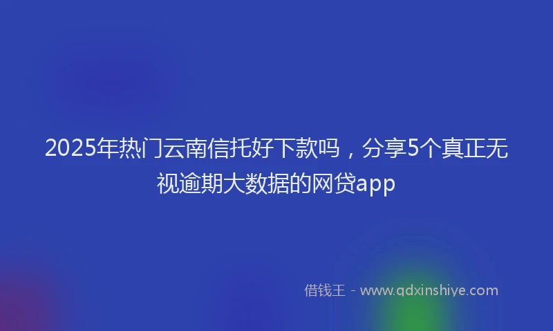2025年热门云南信托好下款吗，分享5个真正无视逾期大数据的网贷app