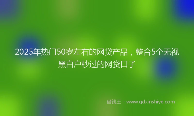 2025年热门50岁左右的网贷产品，整合5个无视黑白户秒过的网贷口子