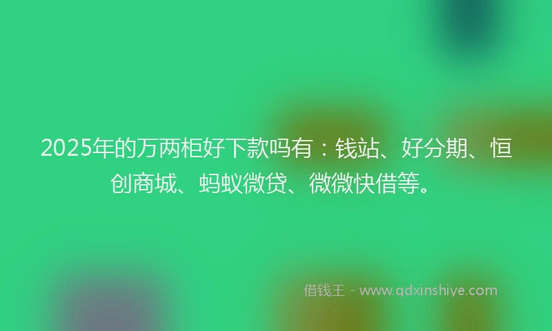 2025年的万两柜好下款吗有：钱站、好分期、恒创商城、蚂蚁微贷、微微快借等。