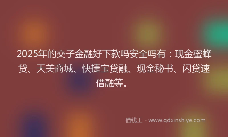 2025年的交子金融好下款吗安全吗有：现金蜜蜂贷、天美商城、快捷宝贷融、现金秘书、闪贷速借融等。