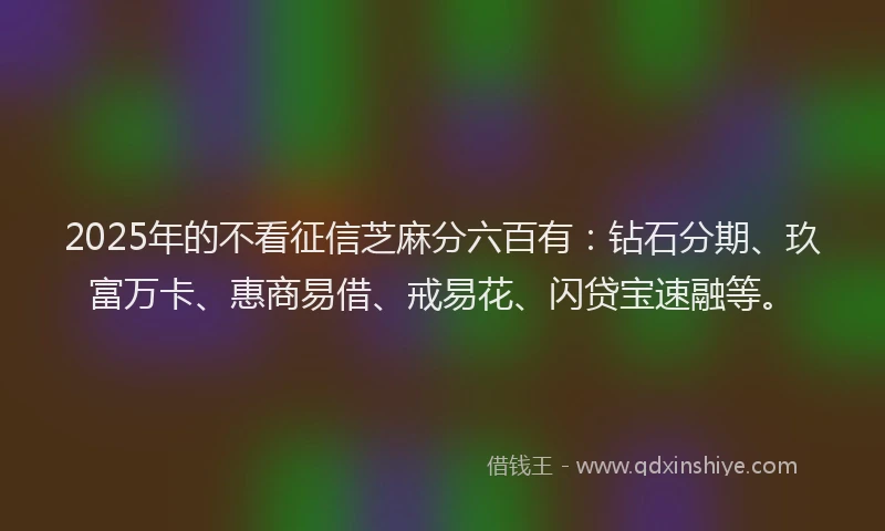 2025年的不看征信芝麻分六百有：钻石分期、玖富万卡、惠商易借、戒易花、闪贷宝速融等。