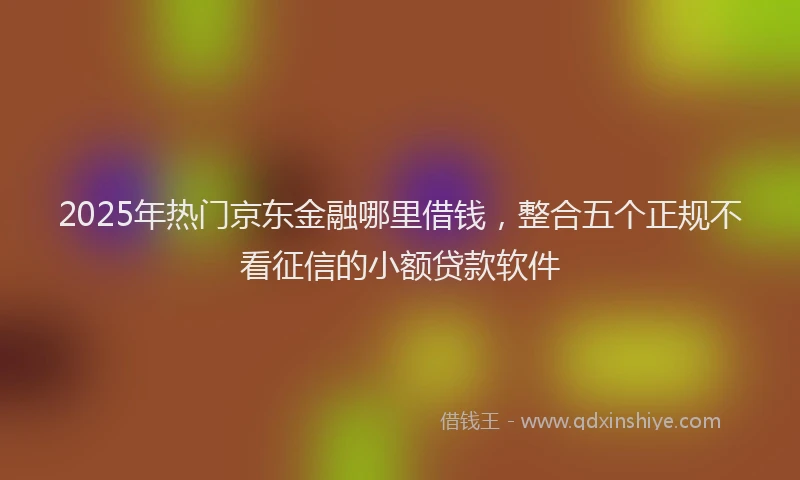 2025年热门京东金融哪里借钱，整合五个正规不看征信的小额贷款软件