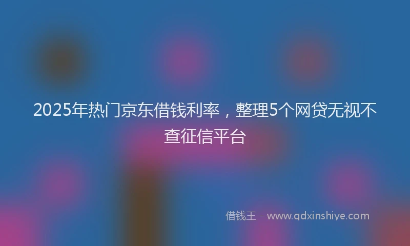 2025年热门京东借钱利率，整理5个网贷无视不查征信平台