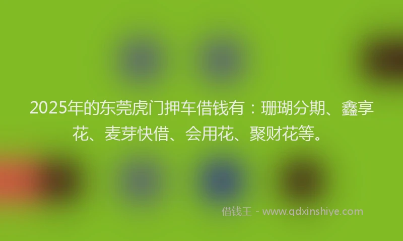 2025年的东莞虎门押车借钱有：珊瑚分期、鑫享花、麦芽快借、会用花、聚财花等。