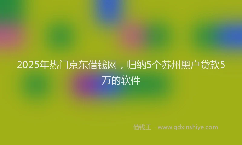 2025年热门京东借钱网，归纳5个苏州黑户贷款5万的软件