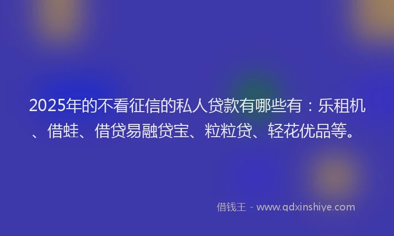 2025年的不看征信的私人贷款有哪些有：乐租机、借蛙、借贷易融贷宝、粒粒贷、轻花优品等。
