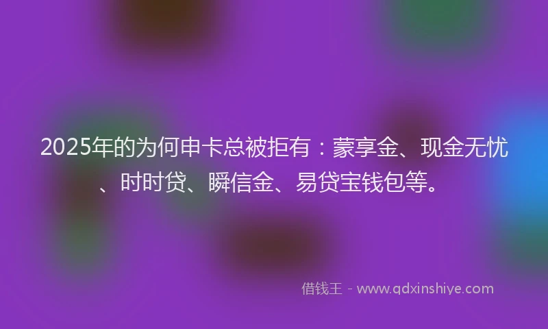 2025年的为何申卡总被拒有：蒙享金、现金无忧、时时贷、瞬信金、易贷宝钱包等。