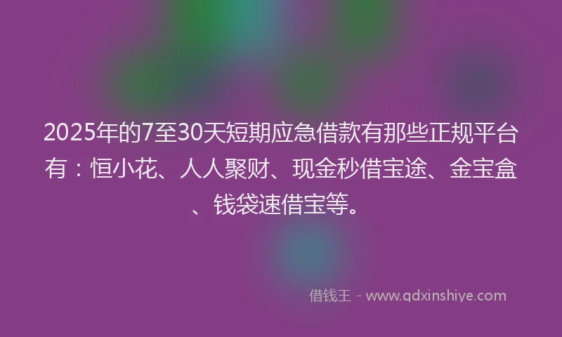 2025年的7至30天短期应急借款有那些正规平台有：恒小花、人人聚财、现金秒借宝途、金宝盒、钱袋速借宝等。