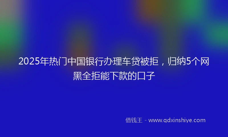 2025年热门中国银行办理车贷被拒，归纳5个网黑全拒能下款的口子