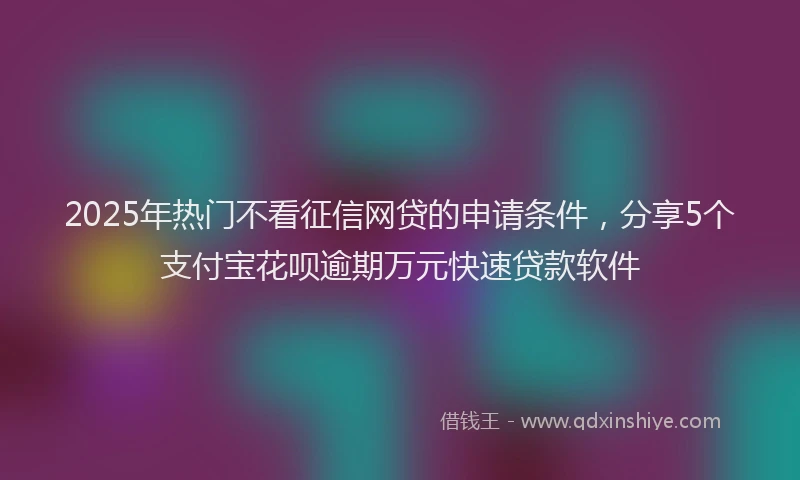 2025年热门不看征信网贷的申请条件，分享5个支付宝花呗逾期万元快速贷款软件