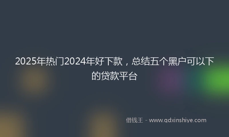 2025年热门2024年好下款，总结五个黑户可以下的贷款平台