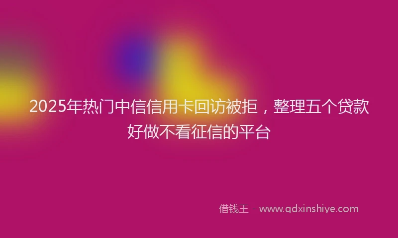 2025年热门中信信用卡回访被拒，整理五个贷款好做不看征信的平台