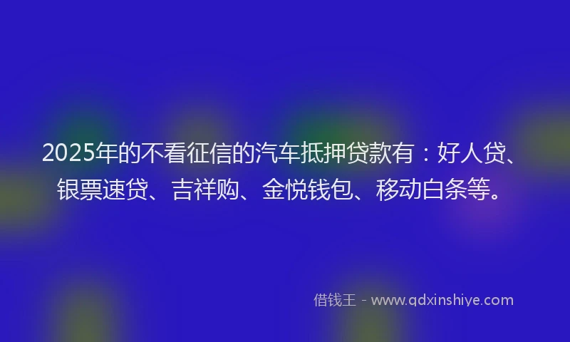 2025年的不看征信的汽车抵押贷款有：好人贷、银票速贷、吉祥购、金悦钱包、移动白条等。