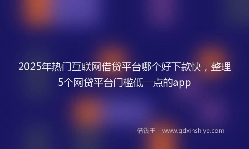 2025年热门互联网借贷平台哪个好下款快，整理5个网贷平台门槛低一点的app