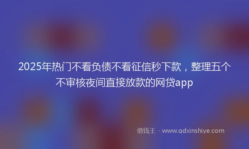 2025年热门不看负债不看征信秒下款，整理五个不审核夜间直接放款的网贷app