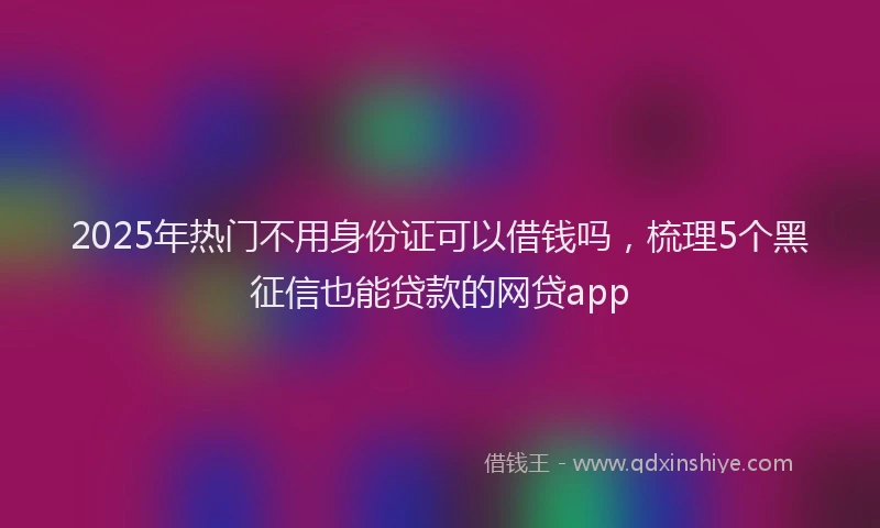 2025年热门不用身份证可以借钱吗，梳理5个黑征信也能贷款的网贷app