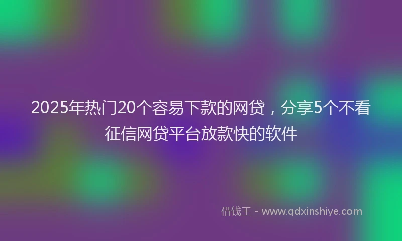 2025年热门20个容易下款的网贷，分享5个不看征信网贷平台放款快的软件