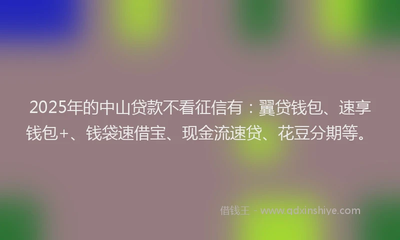 2025年的中山贷款不看征信有：翼贷钱包、速享钱包+、钱袋速借宝、现金流速贷、花豆分期等。