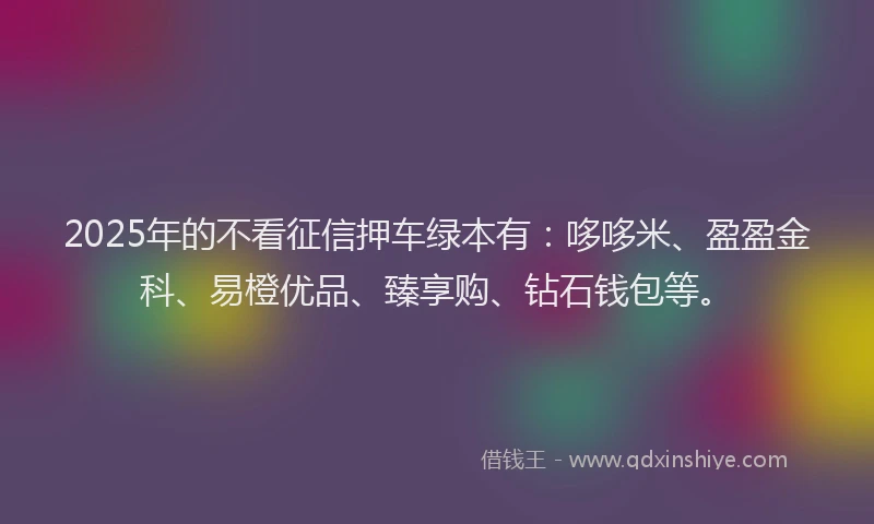2025年的不看征信押车绿本有：哆哆米、盈盈金科、易橙优品、臻享购、钻石钱包等。