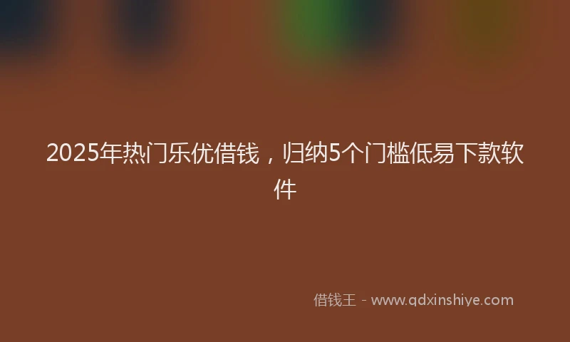 2025年热门乐优借钱，归纳5个门槛低易下款软件