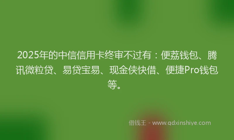 2025年的中信信用卡终审不过有：便荔钱包、腾讯微粒贷、易贷宝易、现金侠快借、便捷Pro钱包等。